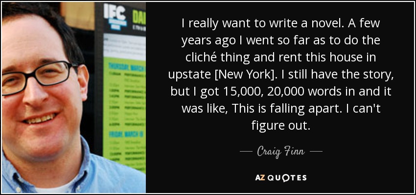 I really want to write a novel. A few years ago I went so far as to do the cliché thing and rent this house in upstate [New York]. I still have the story, but I got 15,000, 20,000 words in and it was like, This is falling apart. I can't figure out. - Craig Finn