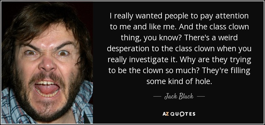 I really wanted people to pay attention to me and like me. And the class clown thing, you know? There's a weird desperation to the class clown when you really investigate it. Why are they trying to be the clown so much? They're filling some kind of hole. - Jack Black