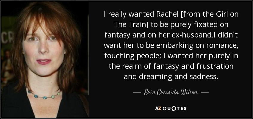I really wanted Rachel [from the Girl on The Train] to be purely fixated on fantasy and on her ex-husband.I didn't want her to be embarking on romance, touching people; I wanted her purely in the realm of fantasy and frustration and dreaming and sadness. - Erin Cressida Wilson