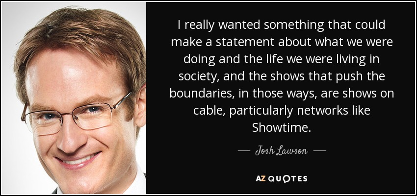 I really wanted something that could make a statement about what we were doing and the life we were living in society, and the shows that push the boundaries, in those ways, are shows on cable, particularly networks like Showtime. - Josh Lawson