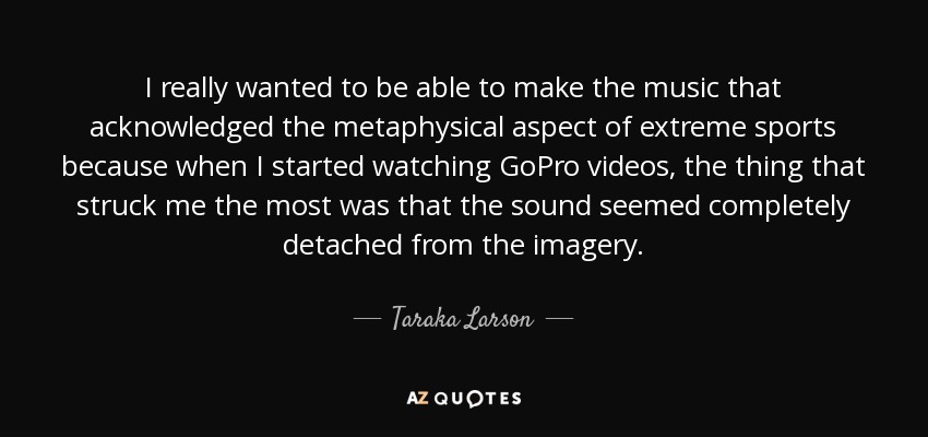 I really wanted to be able to make the music that acknowledged the metaphysical aspect of extreme sports because when I started watching GoPro videos, the thing that struck me the most was that the sound seemed completely detached from the imagery. - Taraka Larson