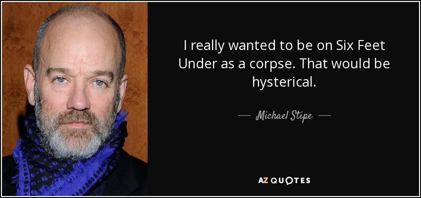 I really wanted to be on Six Feet Under as a corpse. That would be hysterical. - Michael Stipe