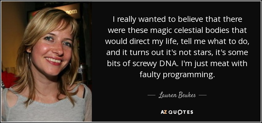 I really wanted to believe that there were these magic celestial bodies that would direct my life, tell me what to do, and it turns out it's not stars, it's some bits of screwy DNA. I'm just meat with faulty programming. - Lauren Beukes
