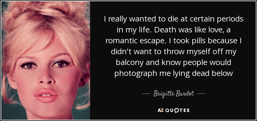 I really wanted to die at certain periods in my life. Death was like love, a romantic escape. I took pills because I didn't want to throw myself off my balcony and know people would photograph me lying dead below - Brigitte Bardot