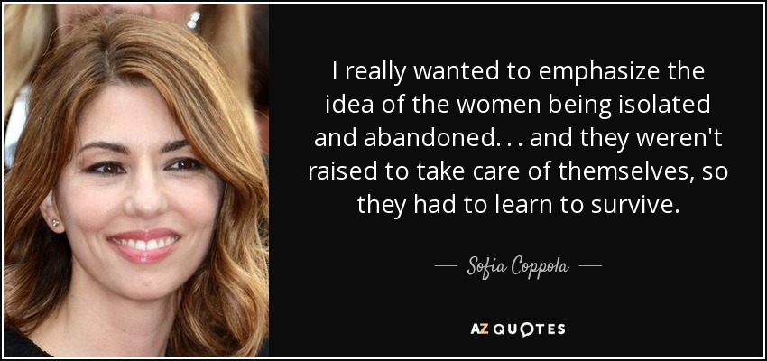 I really wanted to emphasize the idea of the women being isolated and abandoned . . . and they weren't raised to take care of themselves, so they had to learn to survive. - Sofia Coppola