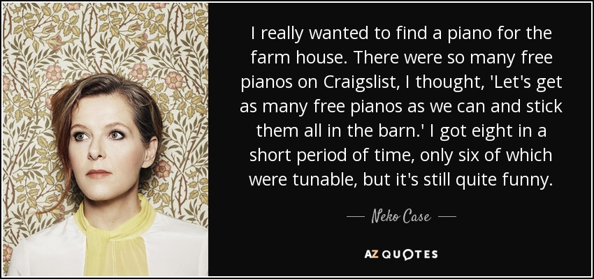 I really wanted to find a piano for the farm house. There were so many free pianos on Craigslist, I thought, 'Let's get as many free pianos as we can and stick them all in the barn.' I got eight in a short period of time, only six of which were tunable, but it's still quite funny. - Neko Case