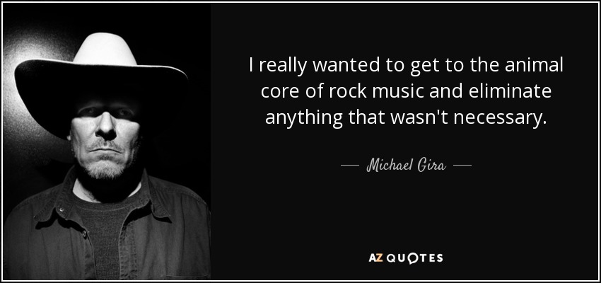 I really wanted to get to the animal core of rock music and eliminate anything that wasn't necessary. - Michael Gira