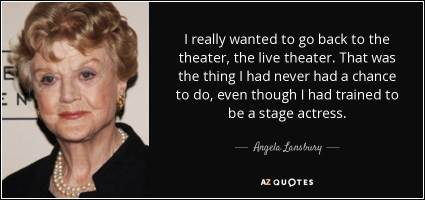 I really wanted to go back to the theater, the live theater. That was the thing I had never had a chance to do, even though I had trained to be a stage actress. - Angela Lansbury