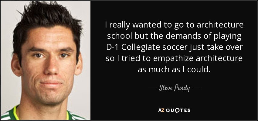 I really wanted to go to architecture school but the demands of playing D-1 Collegiate soccer just take over so I tried to empathize architecture as much as I could. - Steve Purdy