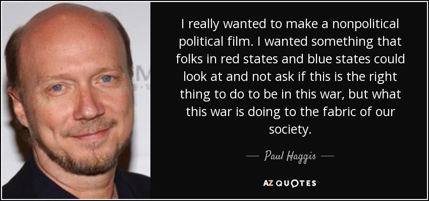 I really wanted to make a nonpolitical political film. I wanted something that folks in red states and blue states could look at and not ask if this is the right thing to do to be in this war, but what this war is doing to the fabric of our society. - Paul Haggis