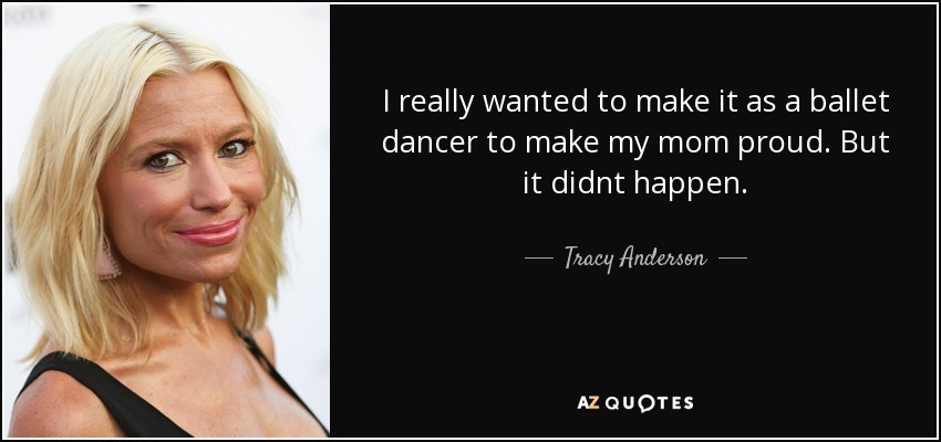 I really wanted to make it as a ballet dancer to make my mom proud. But it didnt happen. - Tracy Anderson