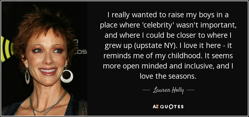 I really wanted to raise my boys in a place where 'celebrity' wasn't important, and where I could be closer to where I grew up (upstate NY). I love it here - it reminds me of my childhood. It seems more open minded and inclusive, and I love the seasons. - Lauren Holly