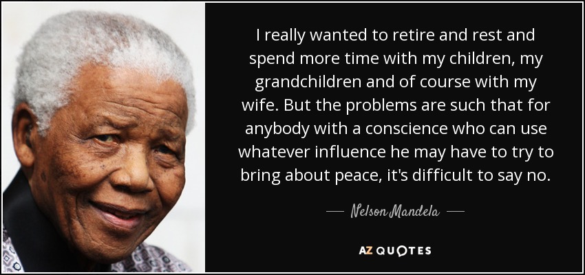 I really wanted to retire and rest and spend more time with my children, my grandchildren and of course with my wife. But the problems are such that for anybody with a conscience who can use whatever influence he may have to try to bring about peace, it's difficult to say no. - Nelson Mandela