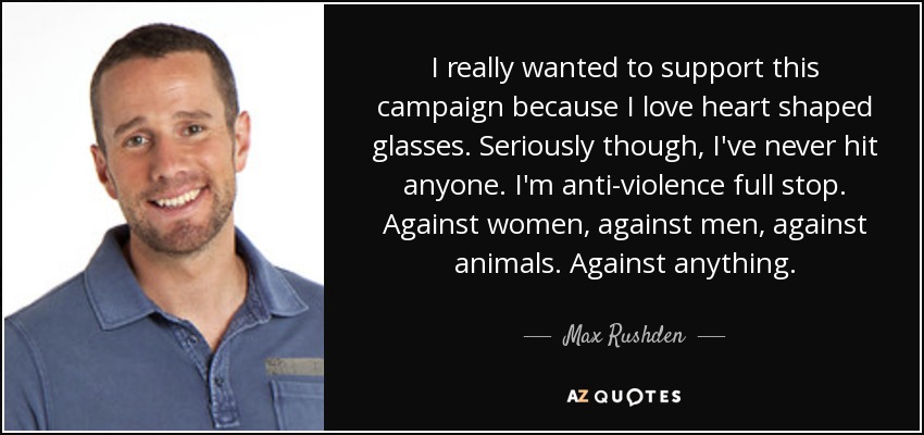 I really wanted to support this campaign because I love heart shaped glasses. Seriously though, I've never hit anyone. I'm anti-violence full stop. Against women, against men, against animals. Against anything. - Max Rushden