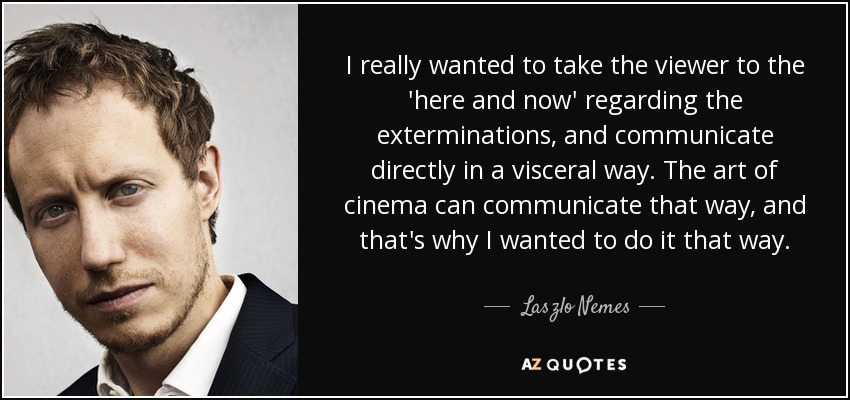 I really wanted to take the viewer to the 'here and now' regarding the exterminations, and communicate directly in a visceral way. The art of cinema can communicate that way, and that's why I wanted to do it that way. - Laszlo Nemes