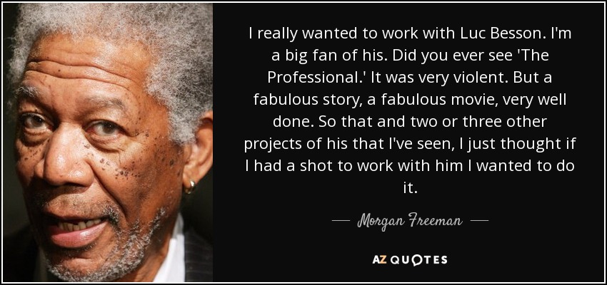 I really wanted to work with Luc Besson. I'm a big fan of his. Did you ever see 'The Professional.' It was very violent. But a fabulous story, a fabulous movie, very well done. So that and two or three other projects of his that I've seen, I just thought if I had a shot to work with him I wanted to do it. - Morgan Freeman