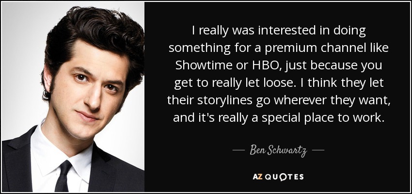 I really was interested in doing something for a premium channel like Showtime or HBO, just because you get to really let loose. I think they let their storylines go wherever they want, and it's really a special place to work. - Ben Schwartz
