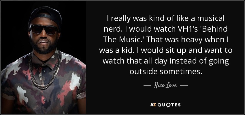 I really was kind of like a musical nerd. I would watch VH1's 'Behind The Music.' That was heavy when I was a kid. I would sit up and want to watch that all day instead of going outside sometimes. - Rico Love