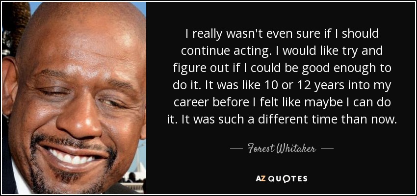 I really wasn't even sure if I should continue acting. I would like try and figure out if I could be good enough to do it. It was like 10 or 12 years into my career before I felt like maybe I can do it. It was such a different time than now. - Forest Whitaker