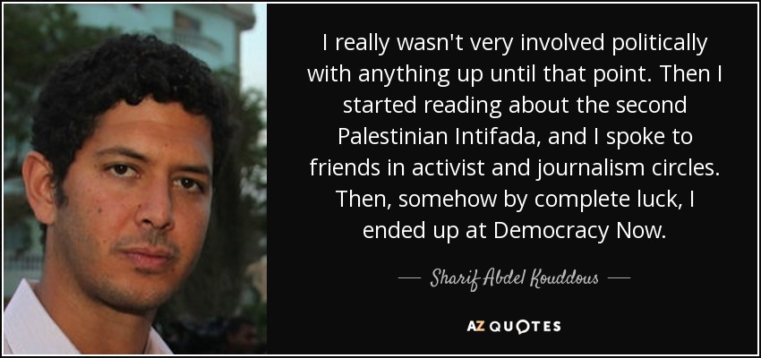 I really wasn't very involved politically with anything up until that point. Then I started reading about the second Palestinian Intifada, and I spoke to friends in activist and journalism circles. Then, somehow by complete luck, I ended up at Democracy Now. - Sharif Abdel Kouddous