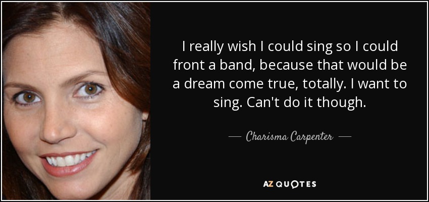 I really wish I could sing so I could front a band, because that would be a dream come true, totally. I want to sing. Can't do it though. - Charisma Carpenter