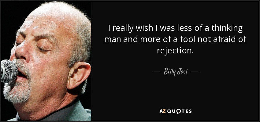 I really wish I was less of a thinking man and more of a fool not afraid of rejection. - Billy Joel