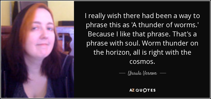 I really wish there had been a way to phrase this as 'A thunder of worms.' Because I like that phrase. That's a phrase with soul. Worm thunder on the horizon, all is right with the cosmos. - Ursula Vernon