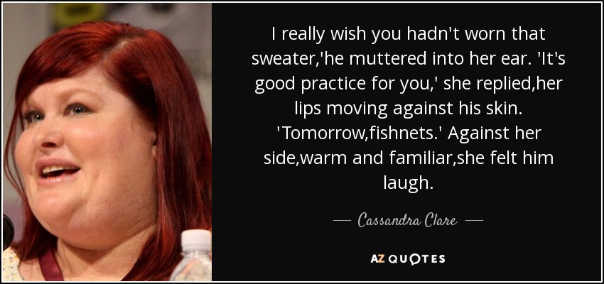 I really wish you hadn't worn that sweater,'he muttered into her ear. 'It's good practice for you,' she replied,her lips moving against his skin. 'Tomorrow,fishnets.' Against her side,warm and familiar,she felt him laugh. - Cassandra Clare