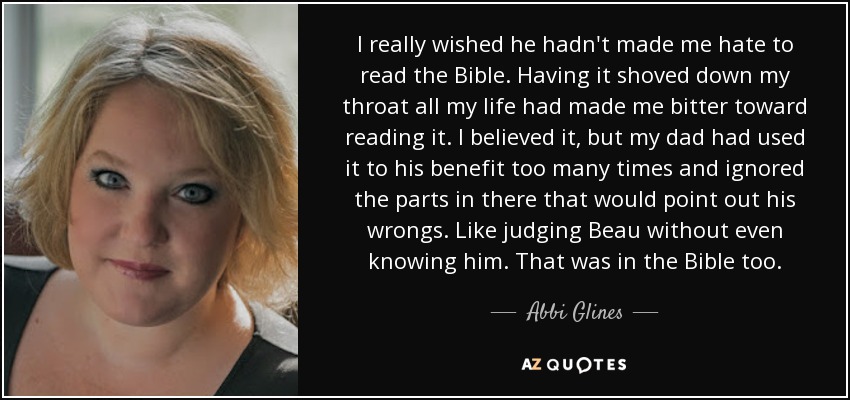 I really wished he hadn't made me hate to read the Bible. Having it shoved down my throat all my life had made me bitter toward reading it. I believed it, but my dad had used it to his benefit too many times and ignored the parts in there that would point out his wrongs. Like judging Beau without even knowing him. That was in the Bible too. - Abbi Glines