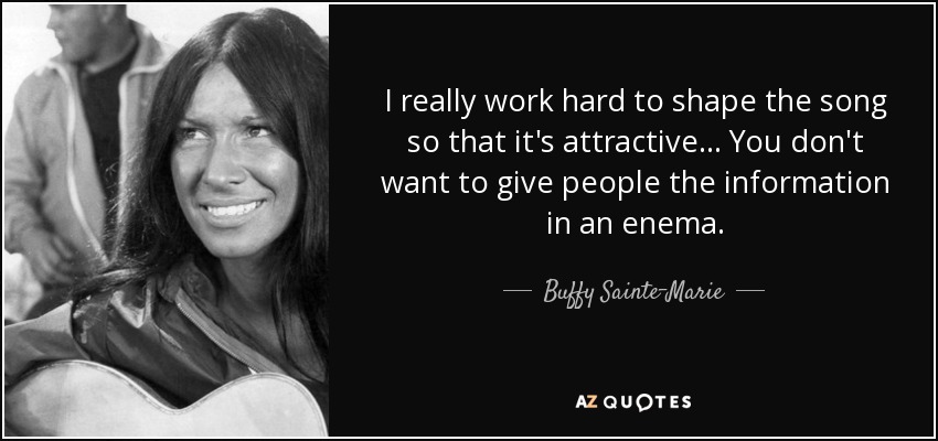 I really work hard to shape the song so that it's attractive... You don't want to give people the information in an enema. - Buffy Sainte-Marie