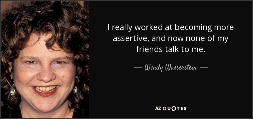 I really worked at becoming more assertive, and now none of my friends talk to me. - Wendy Wasserstein
