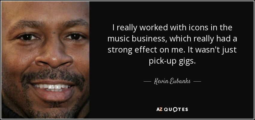 I really worked with icons in the music business, which really had a strong effect on me. It wasn't just pick-up gigs. - Kevin Eubanks