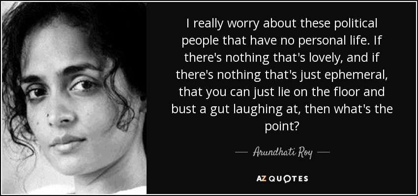 I really worry about these political people that have no personal life. If there's nothing that's lovely, and if there's nothing that's just ephemeral, that you can just lie on the floor and bust a gut laughing at, then what's the point? - Arundhati Roy