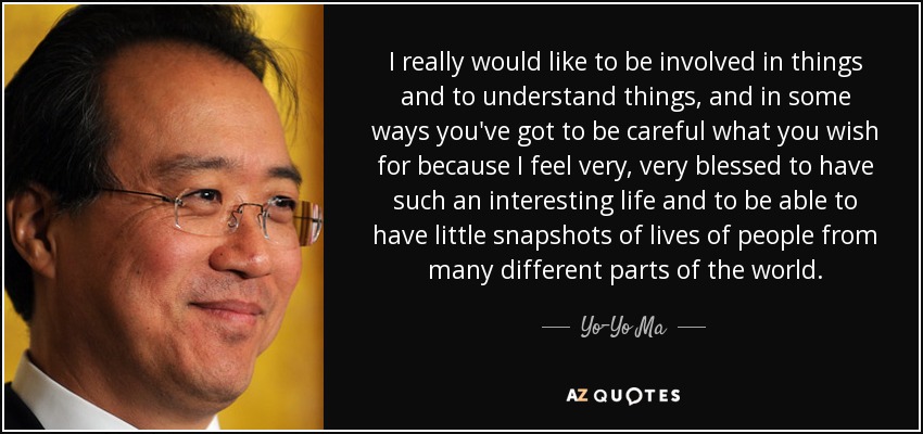 I really would like to be involved in things and to understand things, and in some ways you've got to be careful what you wish for because I feel very, very blessed to have such an interesting life and to be able to have little snapshots of lives of people from many different parts of the world. - Yo-Yo Ma