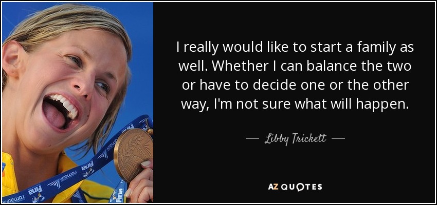 I really would like to start a family as well. Whether I can balance the two or have to decide one or the other way, I'm not sure what will happen. - Libby Trickett