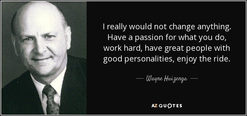 I really would not change anything. Have a passion for what you do, work hard, have great people with good personalities, enjoy the ride. - Wayne Huizenga