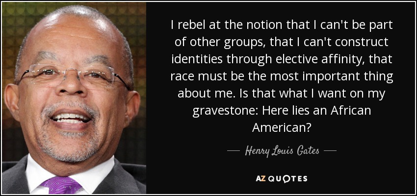 I rebel at the notion that I can't be part of other groups, that I can't construct identities through elective affinity, that race must be the most important thing about me. Is that what I want on my gravestone: Here lies an African American? - Henry Louis Gates