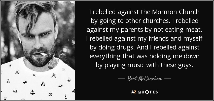 I rebelled against the Mormon Church by going to other churches. I rebelled against my parents by not eating meat. I rebelled against my friends and myself by doing drugs. And I rebelled against everything that was holding me down by playing music with these guys. - Bert McCracken