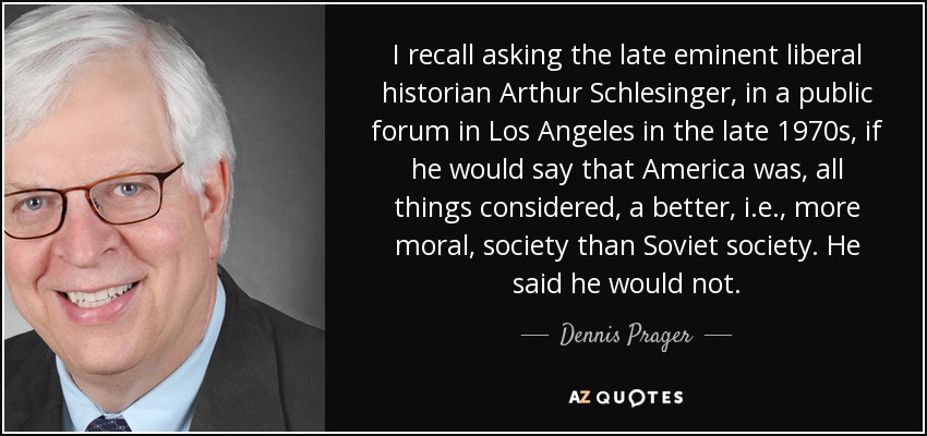 I recall asking the late eminent liberal historian Arthur Schlesinger, in a public forum in Los Angeles in the late 1970s, if he would say that America was, all things considered, a better, i.e., more moral, society than Soviet society. He said he would not. - Dennis Prager