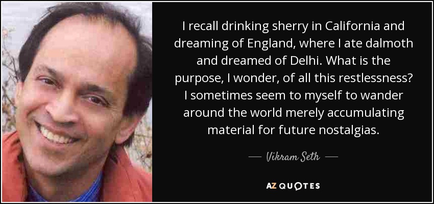 I recall drinking sherry in California and dreaming of England, where I ate dalmoth and dreamed of Delhi. What is the purpose, I wonder, of all this restlessness? I sometimes seem to myself to wander around the world merely accumulating material for future nostalgias. - Vikram Seth