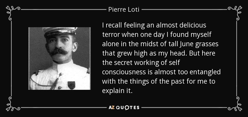 I recall feeling an almost delicious terror when one day I found myself alone in the midst of tall June grasses that grew high as my head. But here the secret working of self consciousness is almost too entangled with the things of the past for me to explain it. - Pierre Loti