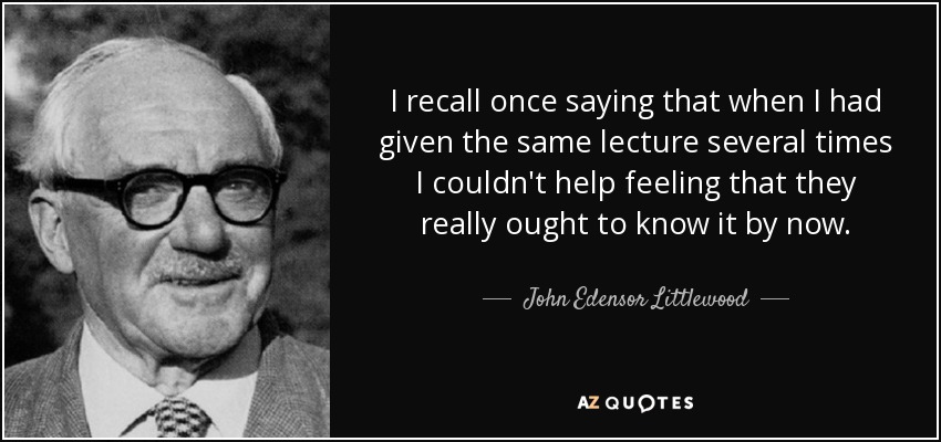 I recall once saying that when I had given the same lecture several times I couldn't help feeling that they really ought to know it by now. - John Edensor Littlewood