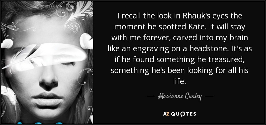 I recall the look in Rhauk's eyes the moment he spotted Kate. It will stay with me forever, carved into my brain like an engraving on a headstone. It's as if he found something he treasured, something he's been looking for all his life. - Marianne Curley