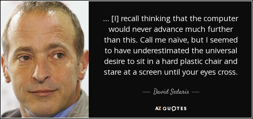 ... [I] recall thinking that the computer would never advance much further than this. Call me naïve, but I seemed to have underestimated the universal desire to sit in a hard plastic chair and stare at a screen until your eyes cross. - David Sedaris