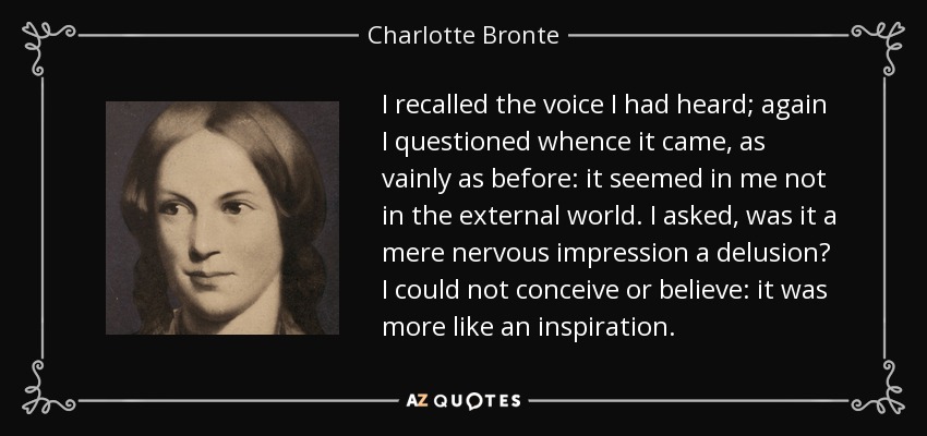 I recalled the voice I had heard; again I questioned whence it came, as vainly as before: it seemed in me not in the external world. I asked, was it a mere nervous impression a delusion? I could not conceive or believe: it was more like an inspiration. - Charlotte Bronte