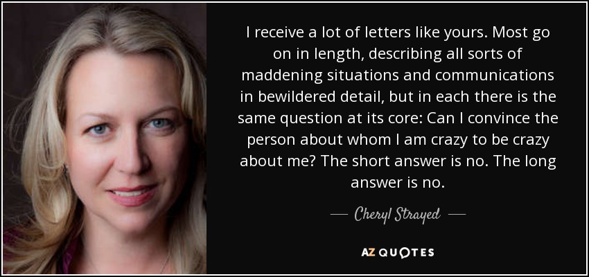I receive a lot of letters like yours. Most go on in length, describing all sorts of maddening situations and communications in bewildered detail, but in each there is the same question at its core: Can I convince the person about whom I am crazy to be crazy about me? The short answer is no. The long answer is no. - Cheryl Strayed