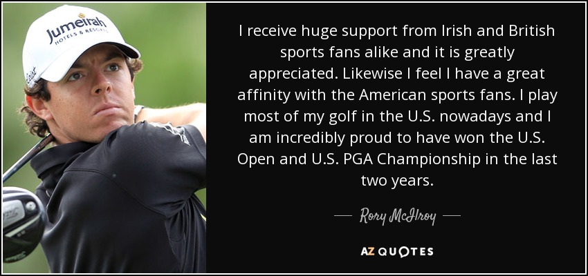 I receive huge support from Irish and British sports fans alike and it is greatly appreciated. Likewise I feel I have a great affinity with the American sports fans. I play most of my golf in the U.S. nowadays and I am incredibly proud to have won the U.S. Open and U.S. PGA Championship in the last two years. - Rory McIlroy