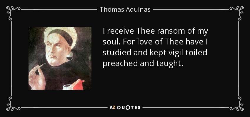 I receive Thee ransom of my soul. For love of Thee have I studied and kept vigil toiled preached and taught. - Thomas Aquinas