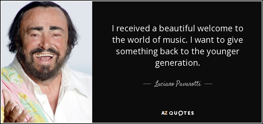 I received a beautiful welcome to the world of music. I want to give something back to the younger generation. - Luciano Pavarotti