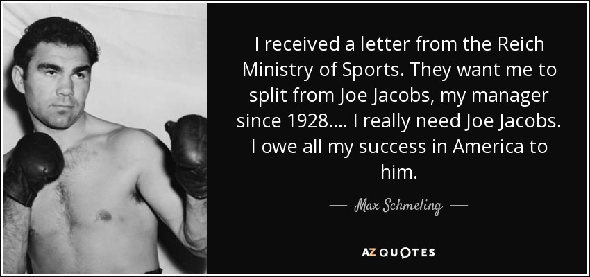 I received a letter from the Reich Ministry of Sports. They want me to split from Joe Jacobs, my manager since 1928.... I really need Joe Jacobs. I owe all my success in America to him. - Max Schmeling